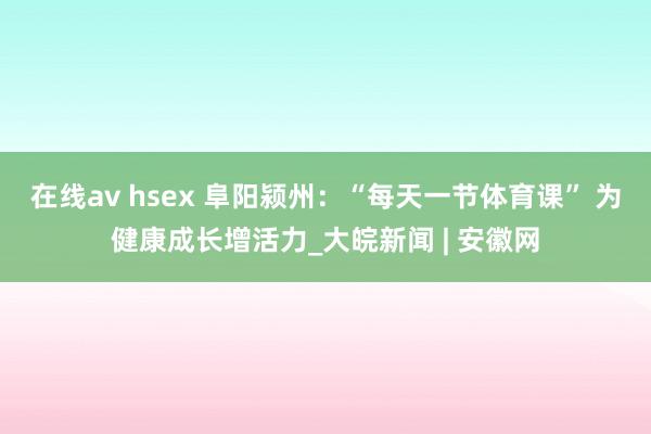 在线av hsex 阜阳颍州：“每天一节体育课” 为健康成长增活力_大皖新闻 | 安徽网