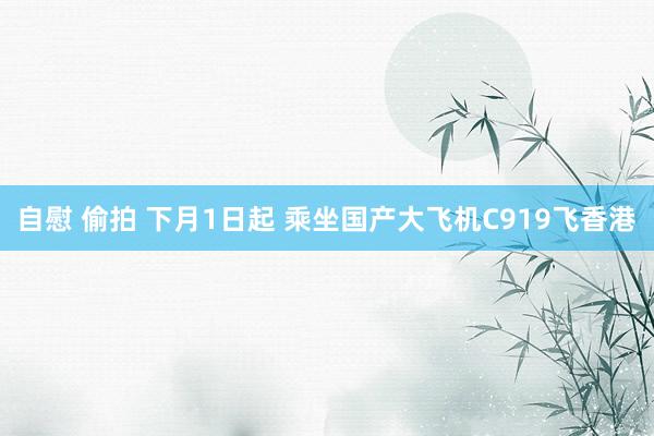 自慰 偷拍 下月1日起 乘坐国产大飞机C919飞香港