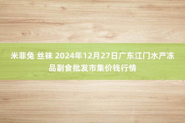 米菲兔 丝袜 2024年12月27日广东江门水产冻品副食批发市集价钱行情