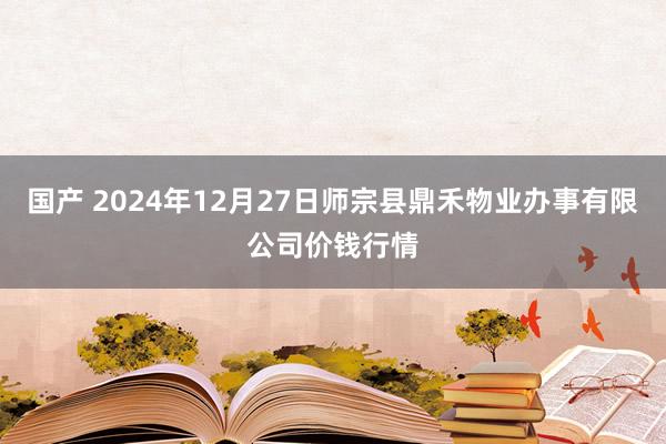 国产 2024年12月27日师宗县鼎禾物业办事有限公司价钱行情