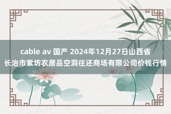 cable av 国产 2024年12月27日山西省长治市紫坊农居品空洞往还商场有限公司价钱行情