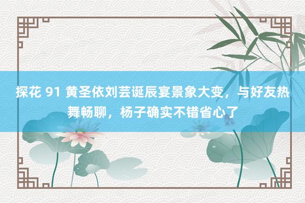 探花 91 黄圣依刘芸诞辰宴景象大变，与好友热舞畅聊，杨子确实不错省心了