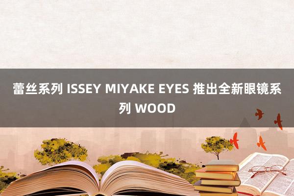 蕾丝系列 ISSEY MIYAKE EYES 推出全新眼镜系列 WOOD