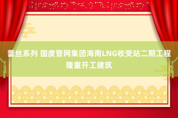 蕾丝系列 国度管网集团海南LNG收受站二期工程隆重开工建筑