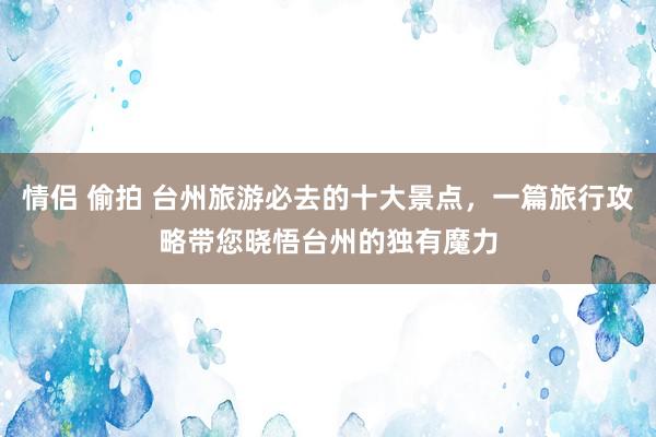 情侣 偷拍 台州旅游必去的十大景点，一篇旅行攻略带您晓悟台州的独有魔力