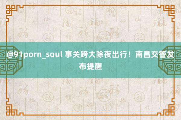 @91porn_soul 事关跨大除夜出行！南昌交警发布提醒