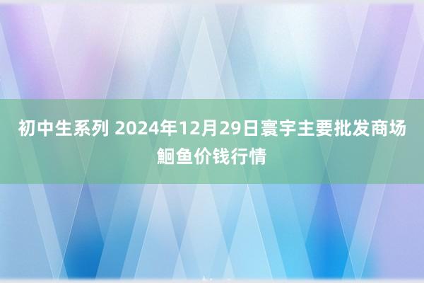 初中生系列 2024年12月29日寰宇主要批发商场鮰鱼价钱行情