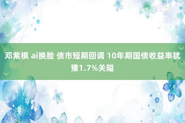 邓紫棋 ai换脸 债市短期回调 10年期国债收益率犹豫1.7%关隘