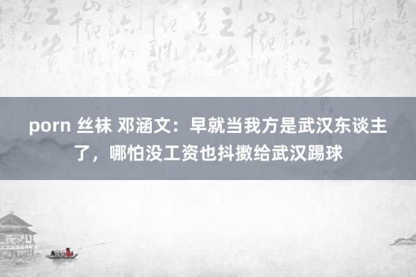 porn 丝袜 邓涵文：早就当我方是武汉东谈主了，哪怕没工资也抖擞给武汉踢球