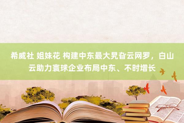 希威社 姐妹花 构建中东最大旯旮云网罗，白山云助力寰球企业布局中东、不时增长