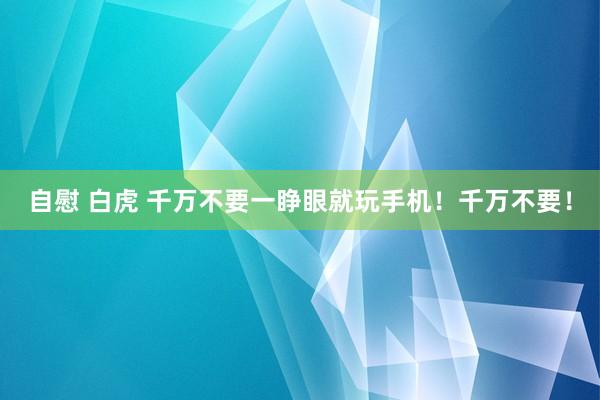 自慰 白虎 千万不要一睁眼就玩手机！千万不要！