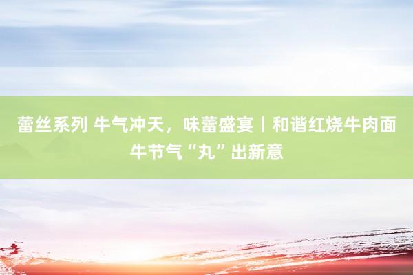 蕾丝系列 牛气冲天，味蕾盛宴丨和谐红烧牛肉面牛节气“丸”出新意