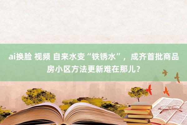 ai换脸 视频 自来水变“铁锈水”，成齐首批商品房小区方法更新难在那儿？