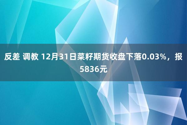 反差 调教 12月31日菜籽期货收盘下落0.03%，报5836元