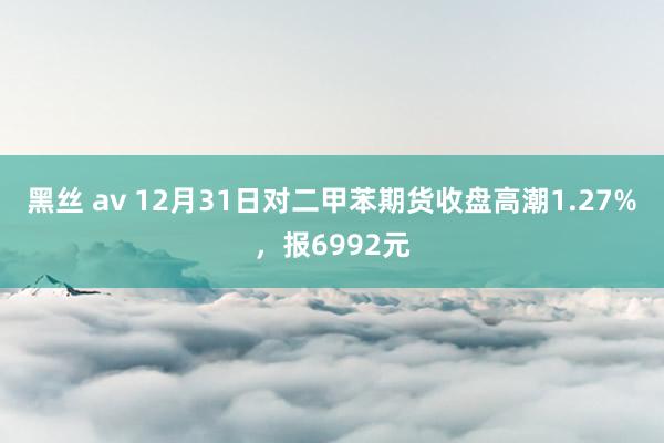 黑丝 av 12月31日对二甲苯期货收盘高潮1.27%，报6992元