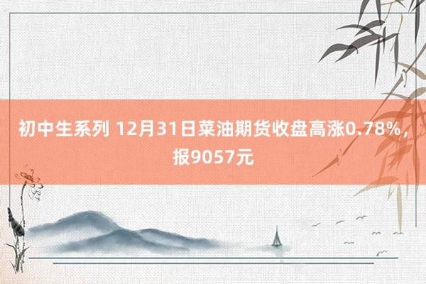 初中生系列 12月31日菜油期货收盘高涨0.78%，报9057元