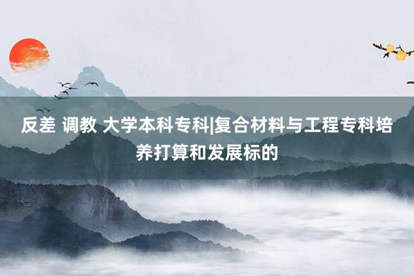 反差 调教 大学本科专科|复合材料与工程专科培养打算和发展标的