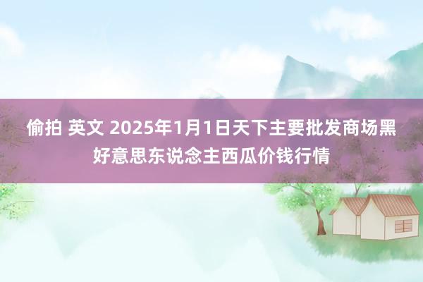 偷拍 英文 2025年1月1日天下主要批发商场黑好意思东说念主西瓜价钱行情