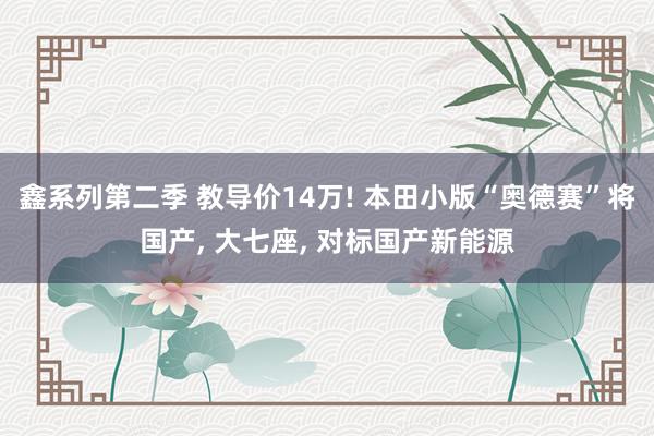 鑫系列第二季 教导价14万! 本田小版“奥德赛”将国产， 大七座， 对标国产新能源