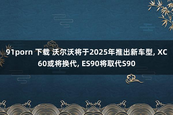 91porn 下载 沃尔沃将于2025年推出新车型， XC60或将换代， ES90将取代S90