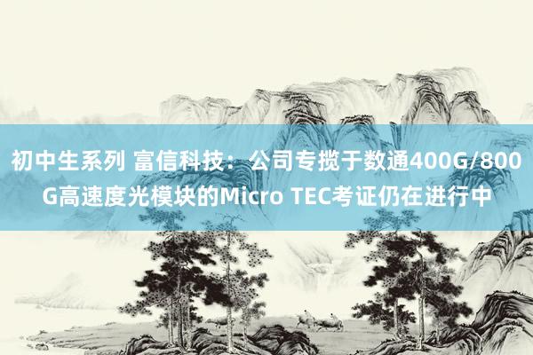 初中生系列 富信科技：公司专揽于数通400G/800G高速度光模块的Micro TEC考证仍在进行中