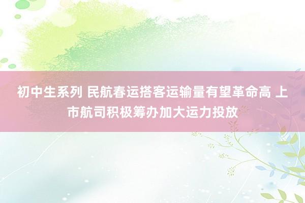 初中生系列 民航春运搭客运输量有望革命高 上市航司积极筹办加大运力投放