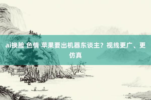 ai换脸 色情 苹果要出机器东谈主？视线更广、更仿真