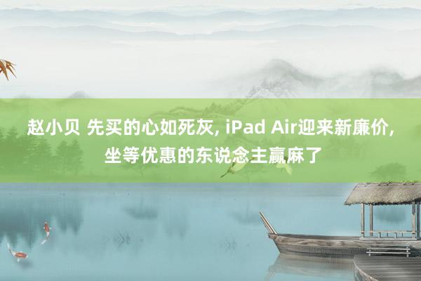 赵小贝 先买的心如死灰， iPad Air迎来新廉价， 坐等优惠的东说念主赢麻了