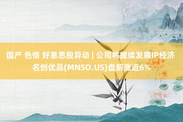 国产 色情 好意思股异动 | 公司将握续发展IP经济 名创优品(MNSO.US)盘前涨近6%