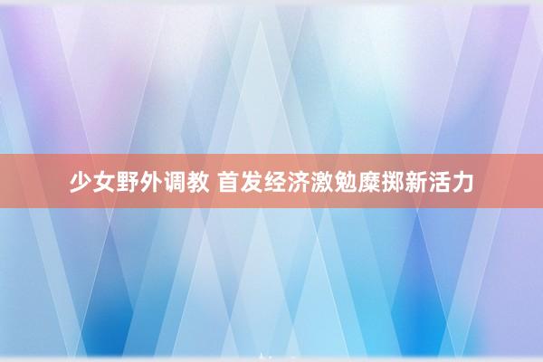 少女野外调教 首发经济激勉糜掷新活力