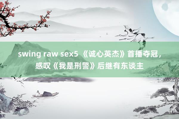 swing raw sex5 《诚心英杰》首播夺冠，感叹《我是刑警》后继有东谈主