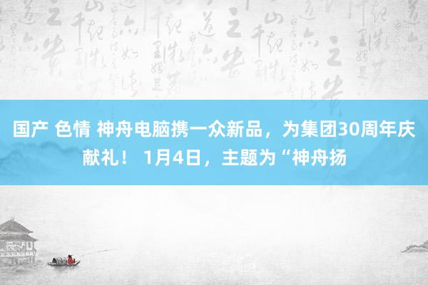 国产 色情 神舟电脑携一众新品，为集团30周年庆献礼！ 1月4日，主题为“神舟扬