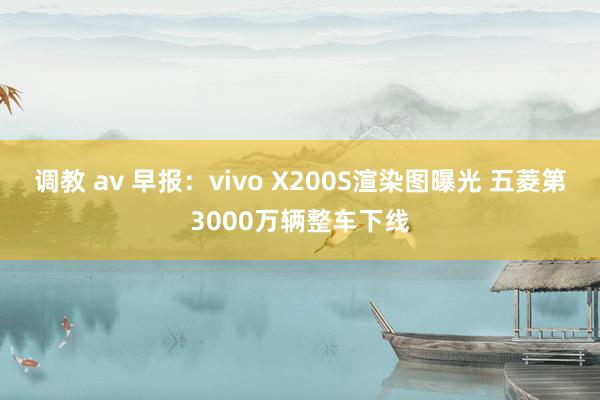 调教 av 早报：vivo X200S渲染图曝光 五菱第3000万辆整车下线