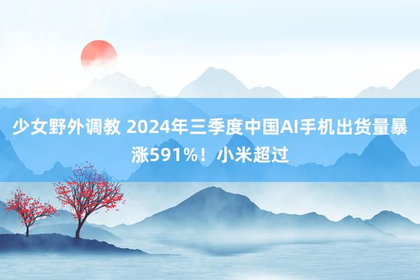 少女野外调教 2024年三季度中国AI手机出货量暴涨591%！小米超过