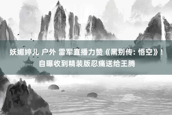 妖媚婷儿 户外 雷军直播力赞《黑别传: 悟空》! 自曝收到精装版忍痛送给王腾