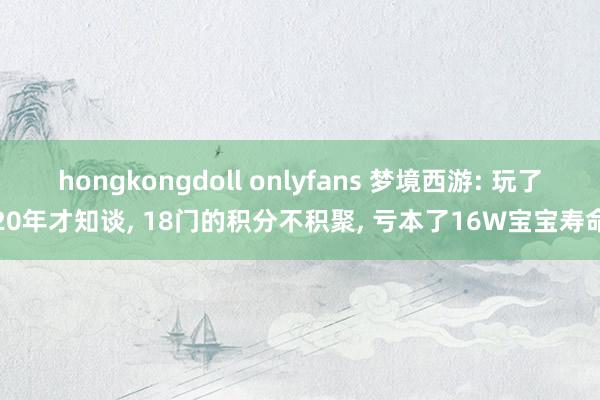 hongkongdoll onlyfans 梦境西游: 玩了20年才知谈， 18门的积分不积聚， 亏本了16W宝宝寿命