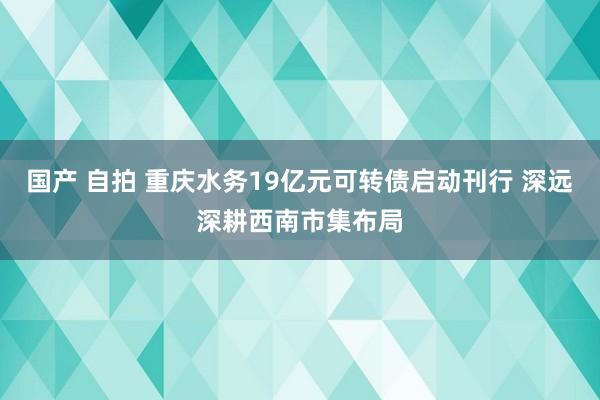 国产 自拍 重庆水务19亿元可转债启动刊行 深远深耕西南市集布局