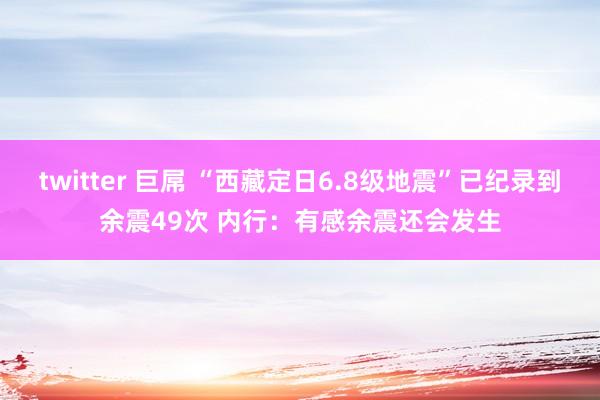 twitter 巨屌 “西藏定日6.8级地震”已纪录到余震49次 内行：有感余震还会发生