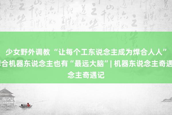 少女野外调教 “让每个工东说念主成为焊合人人” 焊合机器东说念主也有“最远大脑”| 机器东说念主奇遇记