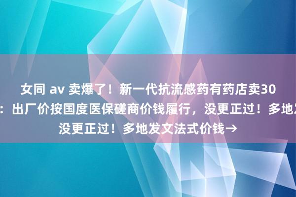 女同 av 卖爆了！新一代抗流感药有药店卖300元一盒，厂家：出厂价按国度医保磋商价钱履行，没更正过！多地发文法式价钱→