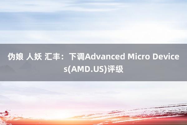 伪娘 人妖 汇丰：下调Advanced Micro Devices(AMD.US)评级