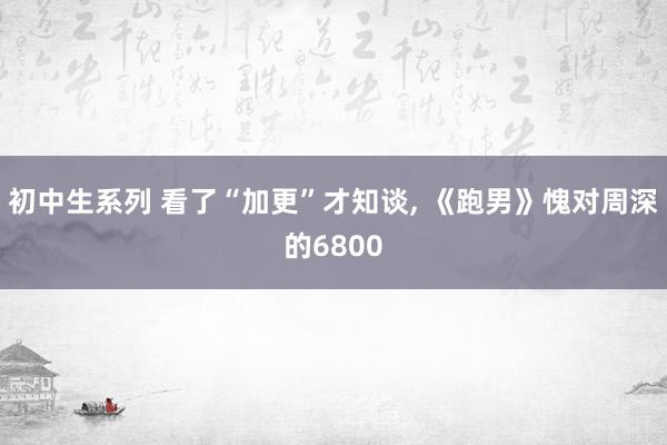 初中生系列 看了“加更”才知谈， 《跑男》愧对周深的6800