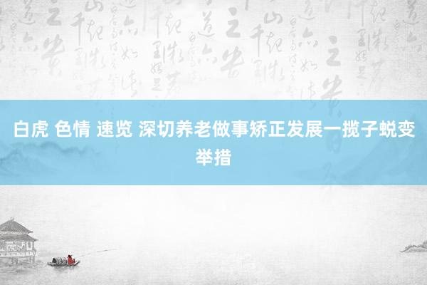 白虎 色情 速览 深切养老做事矫正发展一揽子蜕变举措