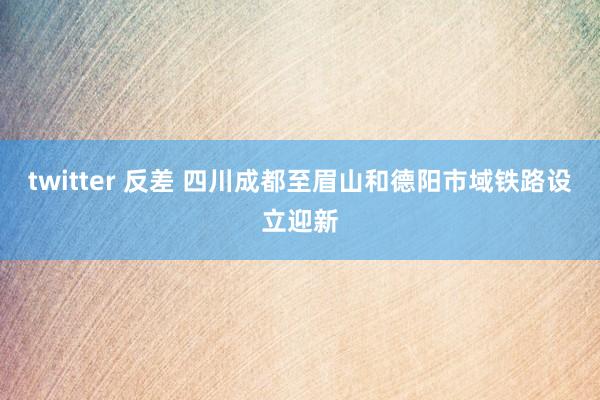 twitter 反差 四川成都至眉山和德阳市域铁路设立迎新