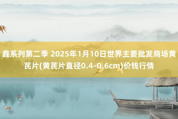 鑫系列第二季 2025年1月10日世界主要批发商场黄芪片(黄芪片直径0.4-0.6cm)价钱行情