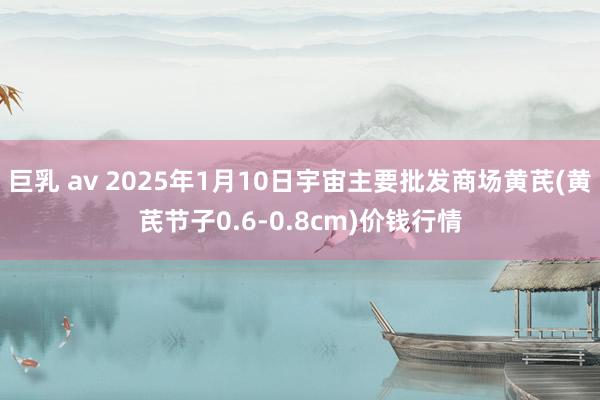 巨乳 av 2025年1月10日宇宙主要批发商场黄芪(黄芪节子0.6-0.8cm)价钱行情