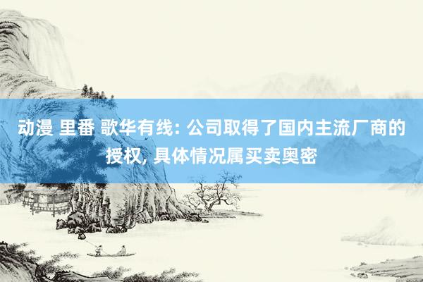 动漫 里番 歌华有线: 公司取得了国内主流厂商的授权， 具体情况属买卖奥密