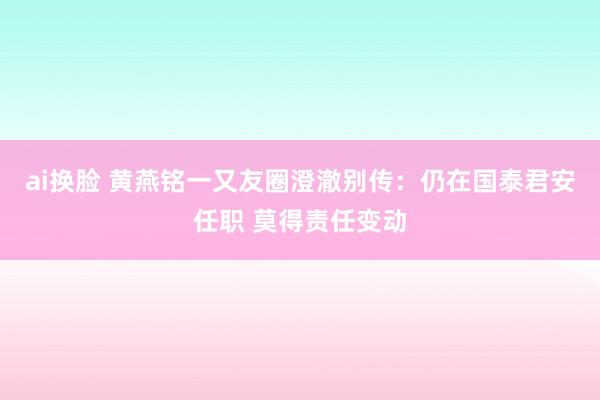 ai换脸 黄燕铭一又友圈澄澈别传：仍在国泰君安任职 莫得责任变动