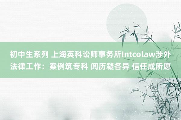 初中生系列 上海英科讼师事务所Intcolaw涉外法律工作：案例筑专科 阅历凝各异 信任成所愿