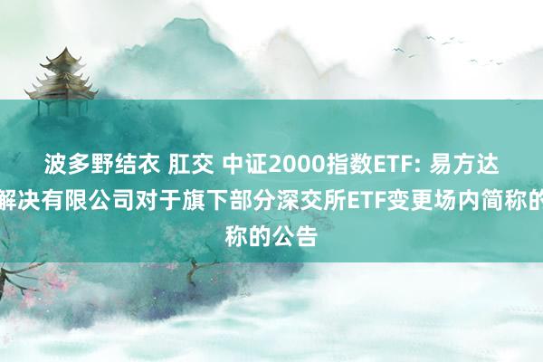 波多野结衣 肛交 中证2000指数ETF: 易方达基金解决有限公司对于旗下部分深交所ETF变更场内简称的公告